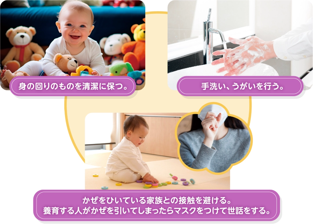 身の回りのものを清潔に保つ。手洗い、うがいを行う。かぜをひいている家族との接触を避ける。養育する人がかぜを引いてしまったらマスクをつけて世話をする。